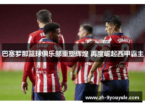 巴塞罗那篮球俱乐部重塑辉煌 再度崛起西甲霸主